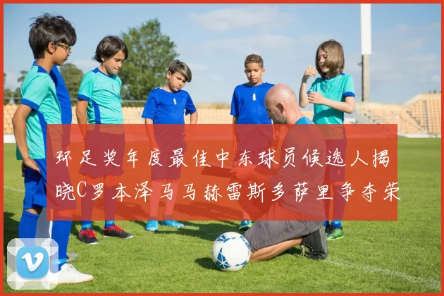 环足奖年度最佳中东球员候选人揭晓C罗本泽马马赫雷斯多萨里争夺荣誉