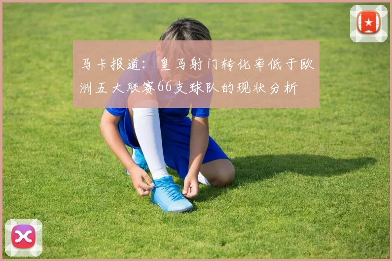 马卡报道：皇马射门转化率低于欧洲五大联赛66支球队的现状分析