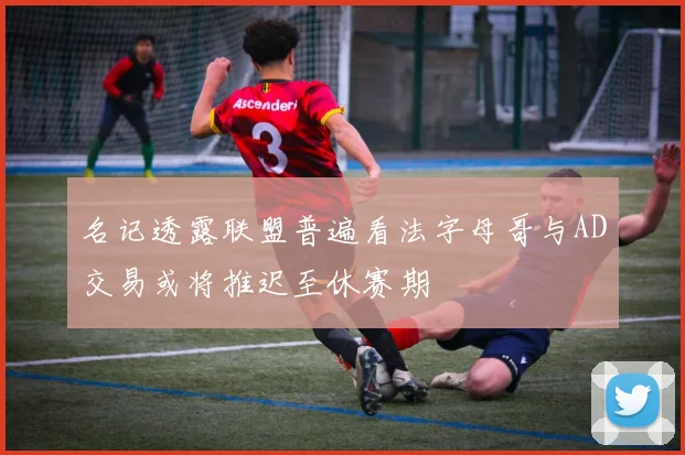 名记透露联盟普遍看法字母哥与AD交易或将推迟至休赛期