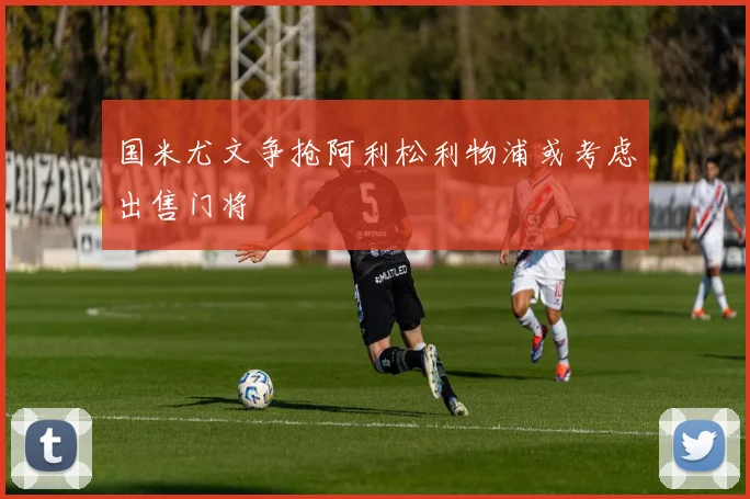 国米尤文争抢阿利松利物浦或考虑出售门将