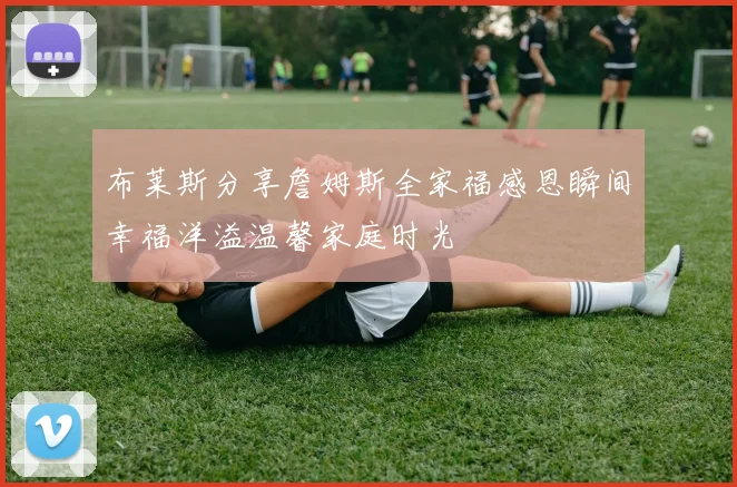 布莱斯分享詹姆斯全家福感恩瞬间幸福洋溢温馨家庭时光