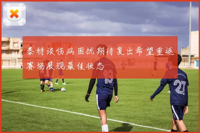 泰特谈伤病困扰期待复出希望重返赛场展现最佳状态