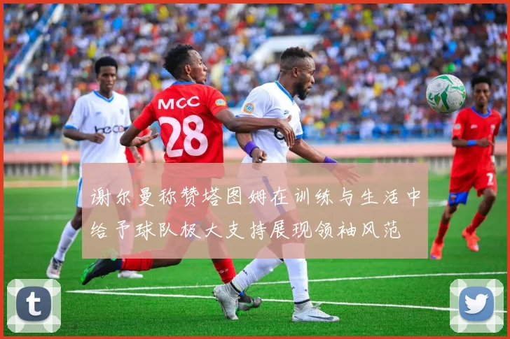 谢尔曼称赞塔图姆在训练与生活中给予球队极大支持展现领袖风范