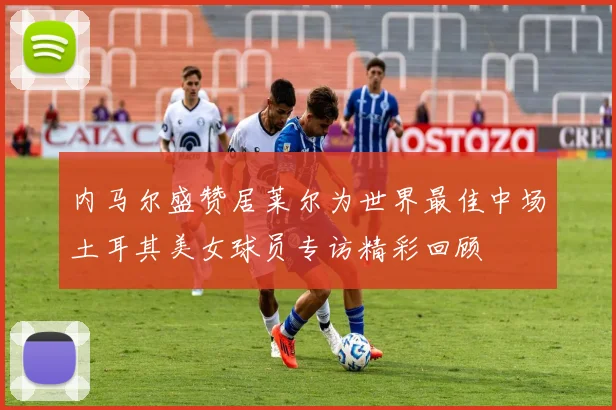 内马尔盛赞居莱尔为世界最佳中场土耳其美女球员专访精彩回顾