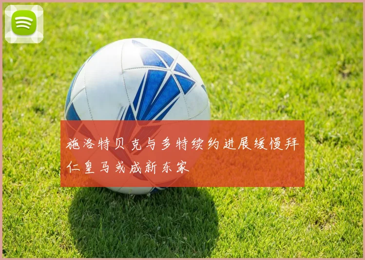 施洛特贝克与多特续约进展缓慢拜仁皇马或成新东家