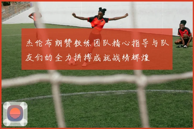 杰伦布朗赞教练团队精心指导与队友们的全力拼搏成就战绩辉煌
