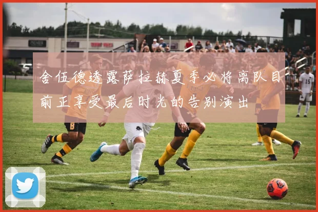 舍伍德透露萨拉赫夏季必将离队目前正享受最后时光的告别演出