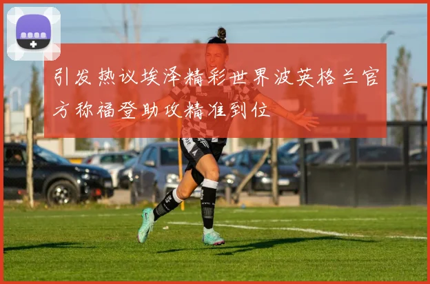引发热议埃泽精彩世界波英格兰官方称福登助攻精准到位