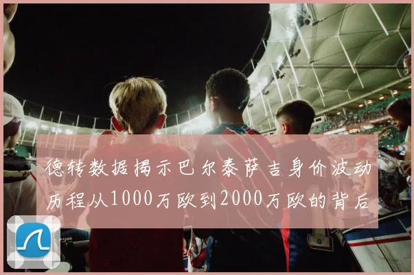 德转数据揭示巴尔泰萨吉身价波动历程从1000万欧到2000万欧的背后故事