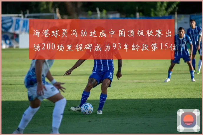海港球员冯劲达成中国顶级联赛出场200场里程碑成为93年龄段第15位球员