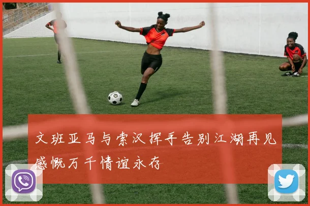 文班亚马与索汉挥手告别江湖再见感慨万千情谊永存