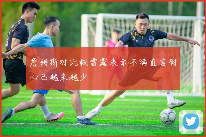 詹姆斯对比较雷霆表示不满直言耐心已越来越少