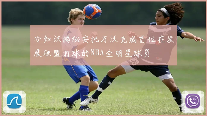 冷知识揭秘安托万沃克成首位在发展联盟打球的NBA全明星球员
