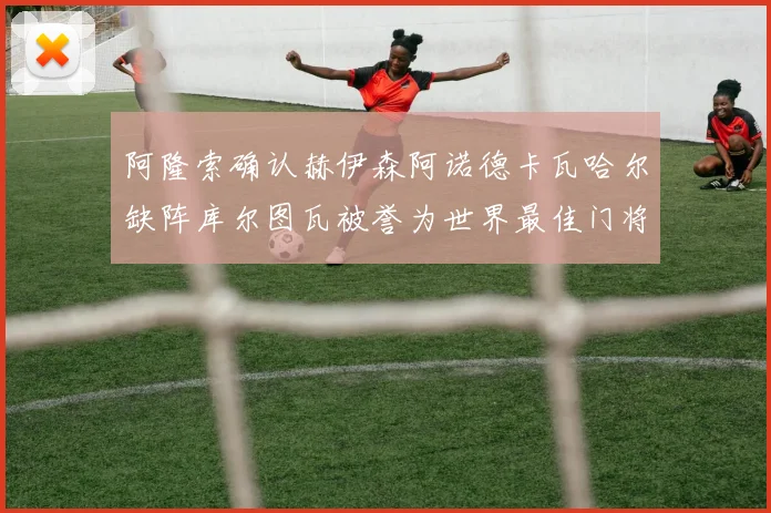 阿隆索确认赫伊森阿诺德卡瓦哈尔缺阵库尔图瓦被誉为世界最佳门将