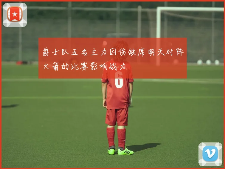 爵士队五名主力因伤缺席明天对阵火箭的比赛影响战力