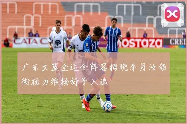 广东女篮全运会阵容揭晓李月汝领衔杨力维杨舒予入选