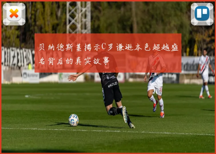 贝纳德斯基揭示C罗谦逊本色超越盛名背后的真实故事