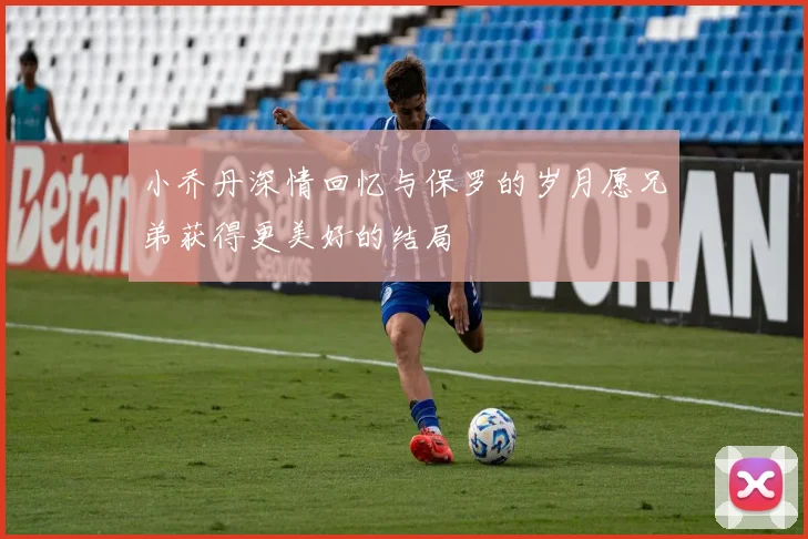 小乔丹深情回忆与保罗的岁月愿兄弟获得更美好的结局
