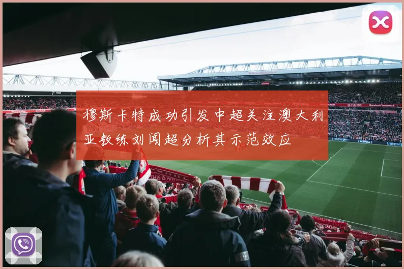 穆斯卡特成功引发中超关注澳大利亚教练刘闻超分析其示范效应
