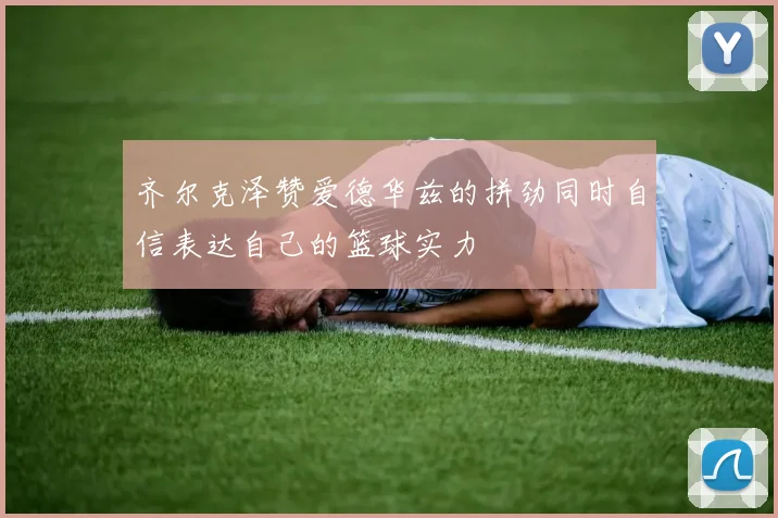 齐尔克泽赞爱德华兹的拼劲同时自信表达自己的篮球实力