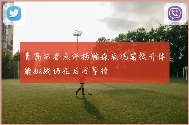 青岛记者点评杨瀚森表现需提升体能挑战仍在后方等待
