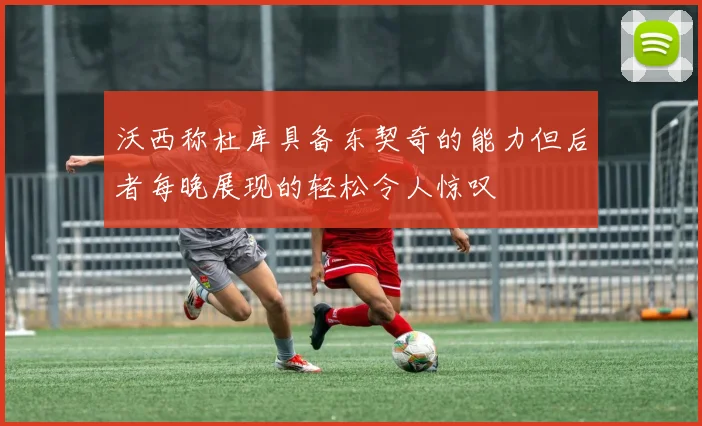 沃西称杜库具备东契奇的能力但后者每晚展现的轻松令人惊叹