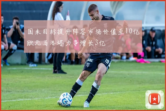 国米目标提升阵容市场价值至10亿欧元马洛塔力争增长3亿