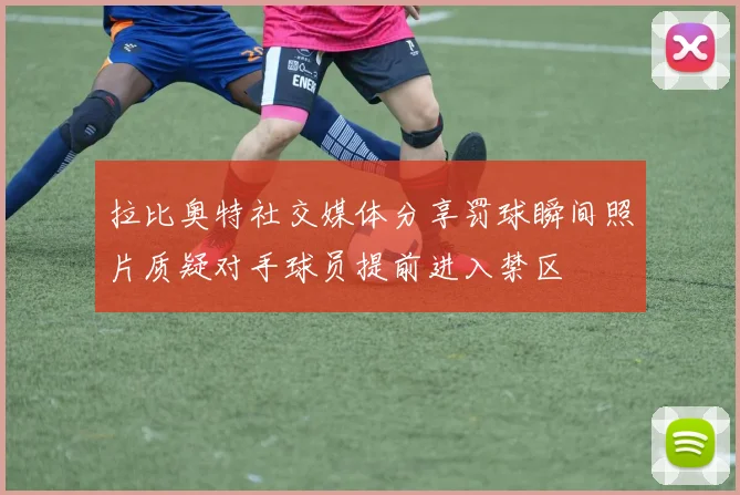 拉比奥特社交媒体分享罚球瞬间照片质疑对手球员提前进入禁区