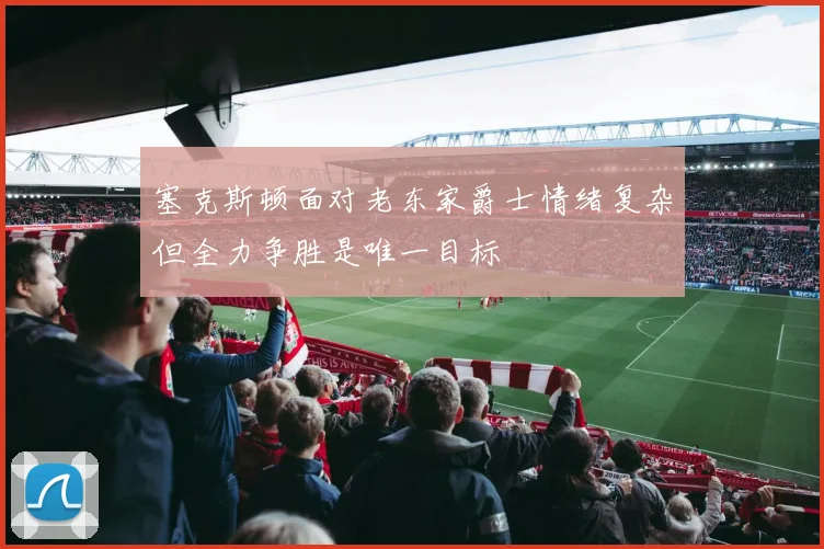 塞克斯顿面对老东家爵士情绪复杂但全力争胜是唯一目标