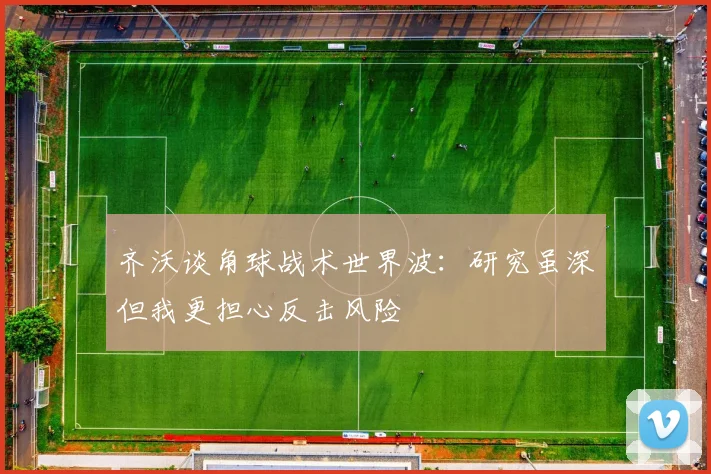 齐沃谈角球战术世界波：研究虽深但我更担心反击风险