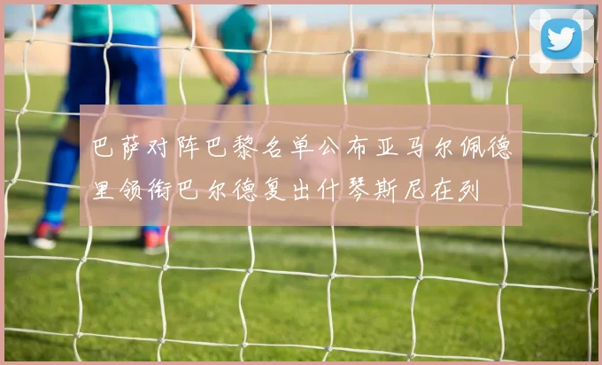 巴萨对阵巴黎名单公布亚马尔佩德里领衔巴尔德复出什琴斯尼在列