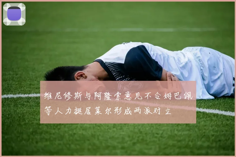 维尼修斯与阿隆索意见不合姆巴佩等人力挺居莱尔形成两派对立