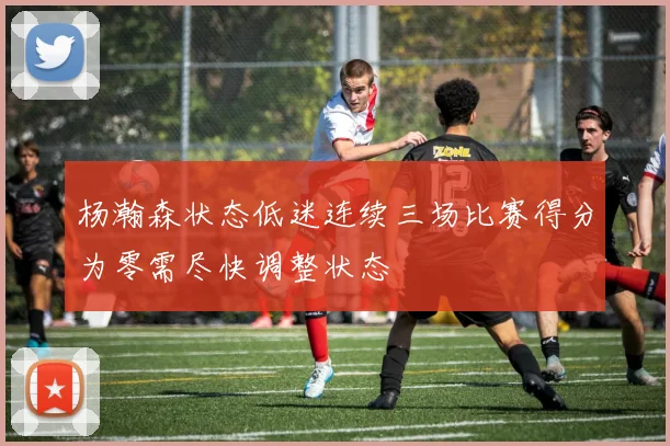杨瀚森状态低迷连续三场比赛得分为零需尽快调整状态