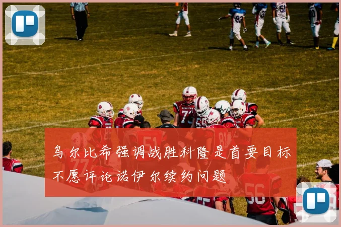 乌尔比希强调战胜科隆是首要目标不愿评论诺伊尔续约问题