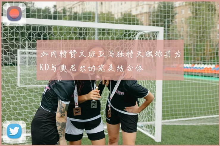 加内特赞文班亚马独特天赋称其为KD与奥尼尔的完美结合体