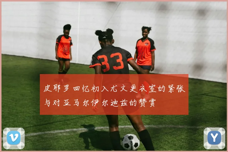 皮耶罗回忆初入尤文更衣室的紧张与对亚马尔伊尔迪兹的赞赏