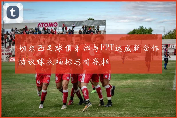 切尔西足球俱乐部与FPT达成新合作协议球衣袖标志将亮相