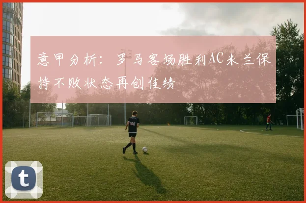 意甲分析：罗马客场胜利AC米兰保持不败状态再创佳绩