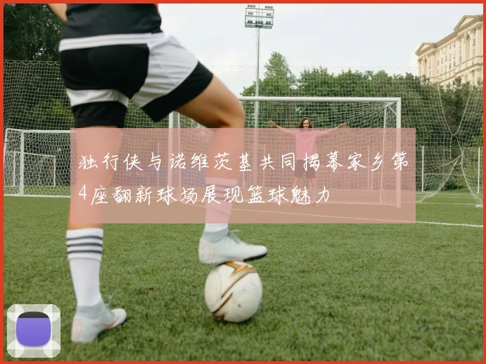 独行侠与诺维茨基共同揭幕家乡第4座翻新球场展现篮球魅力