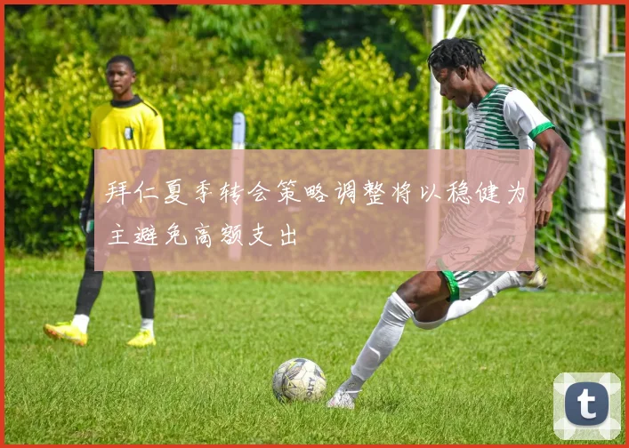 拜仁夏季转会策略调整将以稳健为主避免高额支出