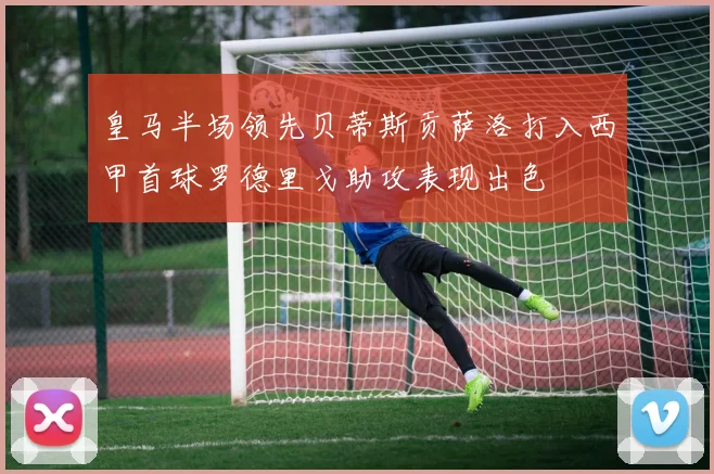 皇马半场领先贝蒂斯贡萨洛打入西甲首球罗德里戈助攻表现出色